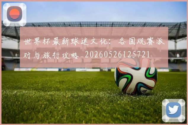 世界杯最新球迷文化：各国观赛派对与旅行攻略_20260526125721