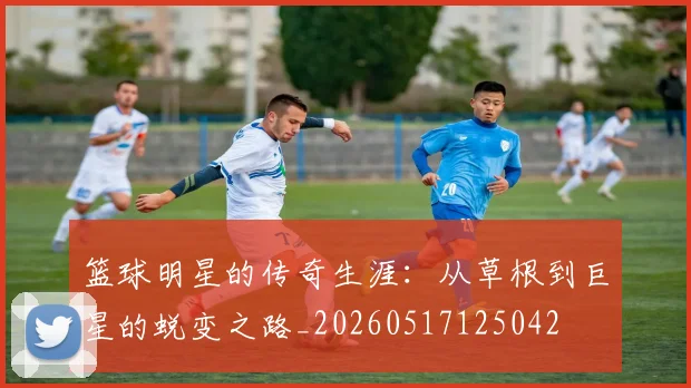 篮球明星的传奇生涯:从草根到巨星的蜕变之路_20260517125042