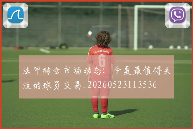 法甲转会市场动态：今夏最值得关注的球员交易_20260523113536