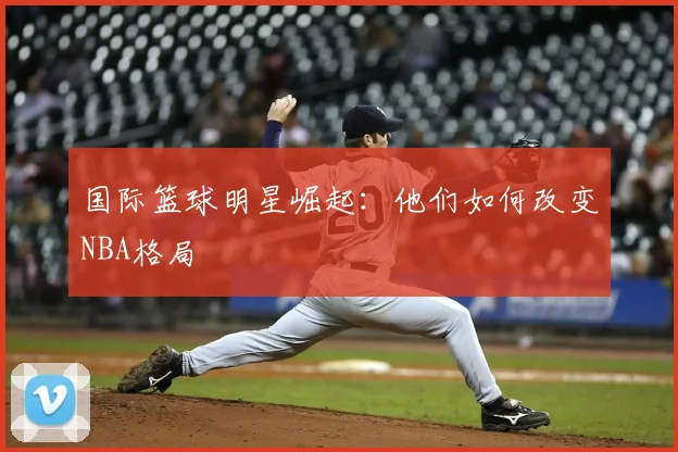 国际篮球明星崛起：他们如何改变NBA格局