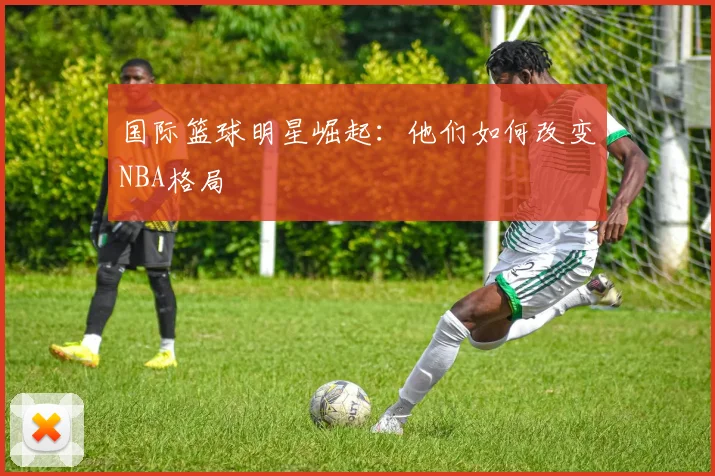 国际篮球明星崛起:他们如何改变NBA格局