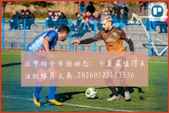 法甲转会市场动态：今夏最值得关注的球员交易_20260523113536