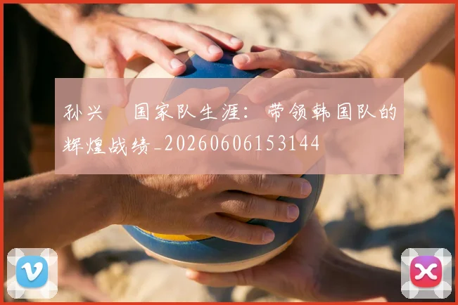 孙兴慜国家队生涯:带领韩国队的辉煌战绩_20260606153144